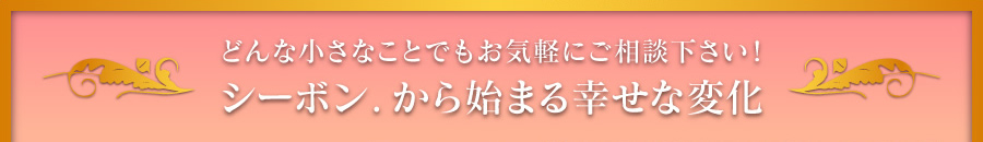 どんな小さなことでもお気軽にご相談ください！シーボン．から始まる幸せな変化